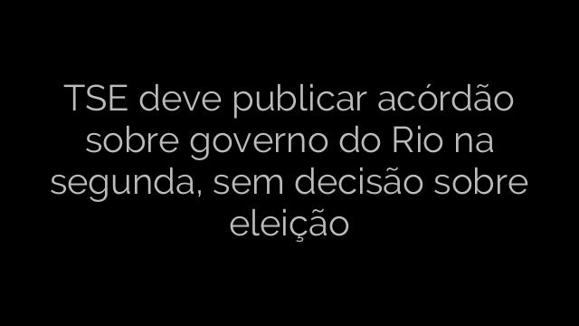 ​TSE deve publicar acórdão sobre governo do Rio na segunda, sem decisão sobre eleição 